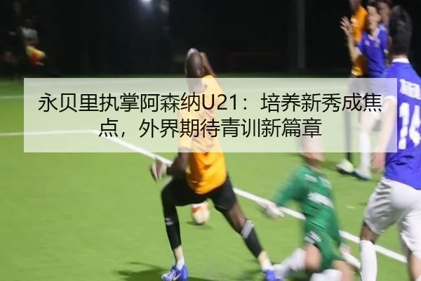 永贝里执掌阿森纳U21：培养新秀成焦点，外界期待青训新篇章