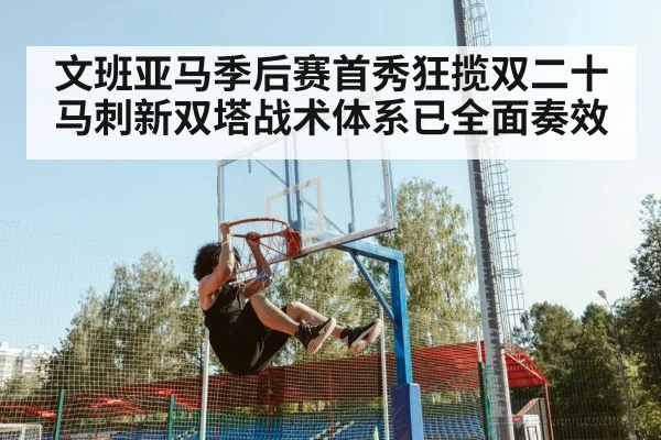 文班亚马季后赛首秀狂揽双二十马刺新双塔战术体系已全面奏效
